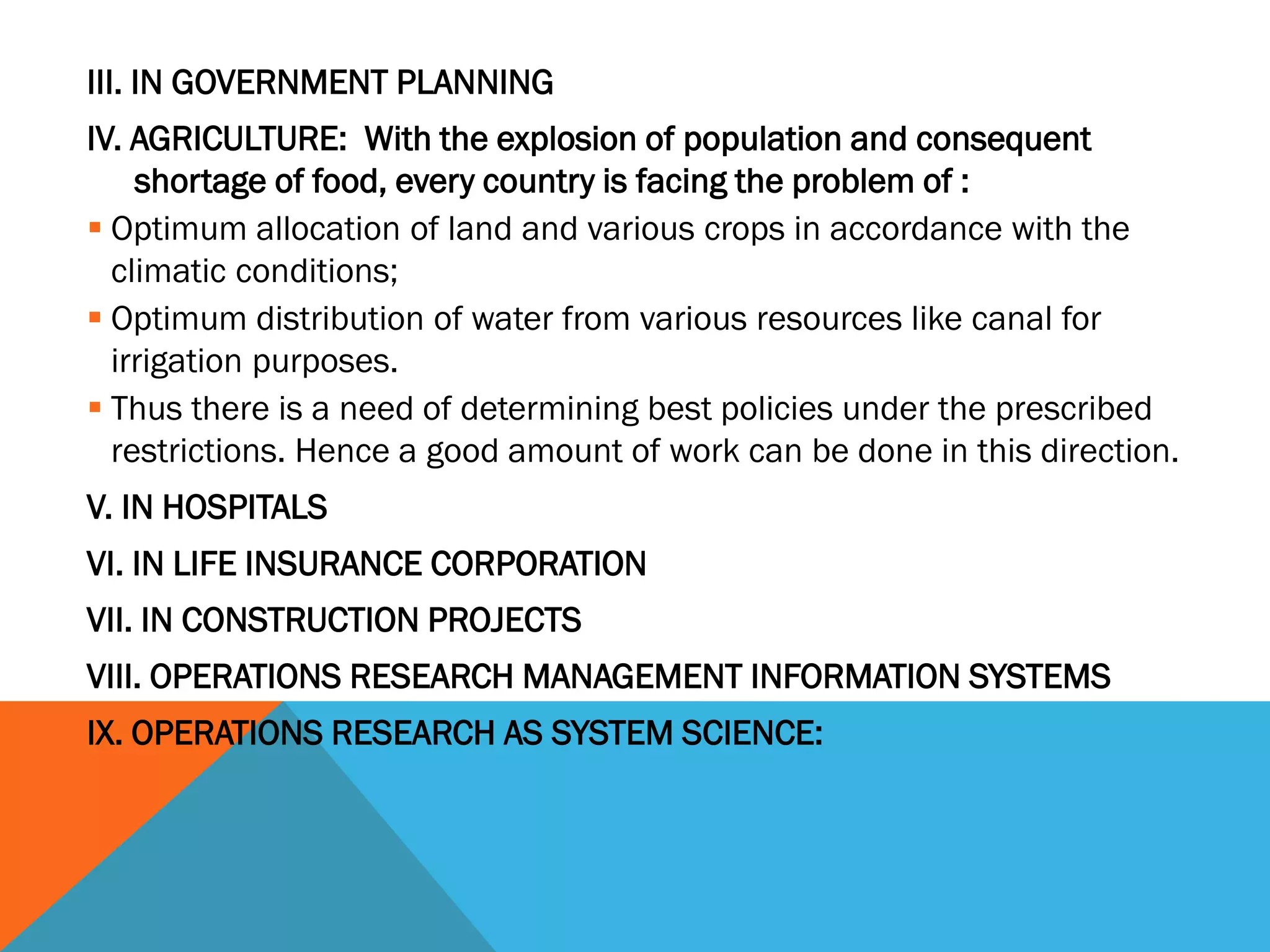 III. IN GOVERNMENT PLANNING
IV. AGRICULTURE: With the explosion of population and consequent
shortage of food, every country is facing the problem of :
 Optimum allocation of land and various crops in accordance with the
climatic conditions;
 Optimum distribution of water from various resources like canal for
irrigation purposes.
 Thus there is a need of determining best policies under the prescribed
restrictions. Hence a good amount of work can be done in this direction.
V. IN HOSPITALS
VI. IN LIFE INSURANCE CORPORATION
VII. IN CONSTRUCTION PROJECTS
VIII. OPERATIONS RESEARCH MANAGEMENT INFORMATION SYSTEMS
IX. OPERATIONS RESEARCH AS SYSTEM SCIENCE:
 