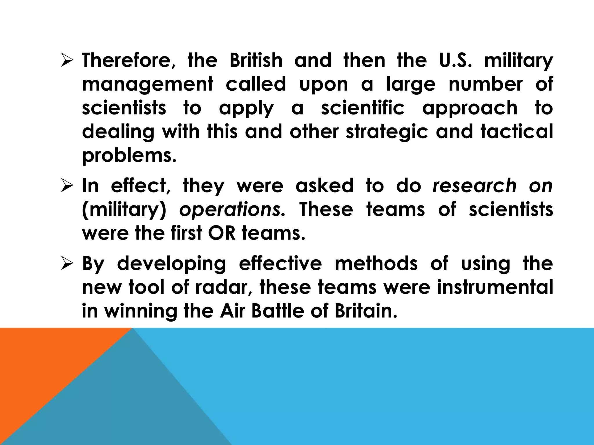  Therefore, the British and then the U.S. military
management called upon a large number of
scientists to apply a scientific approach to
dealing with this and other strategic and tactical
problems.
 In effect, they were asked to do research on
(military) operations. These teams of scientists
were the first OR teams.
 By developing effective methods of using the
new tool of radar, these teams were instrumental
in winning the Air Battle of Britain.
 