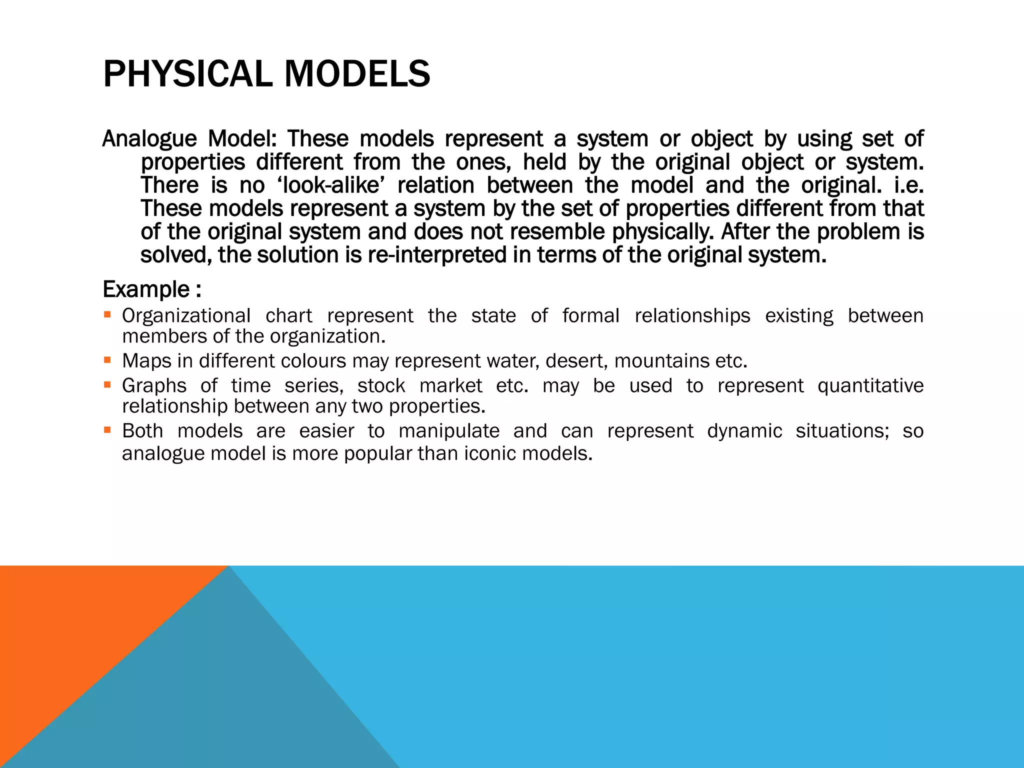 PHYSICAL MODELS
Analogue Model: These models represent a system or object by using set of
properties different from the ones, held by the original object or system.
There is no ‘look-alike’ relation between the model and the original. i.e.
These models represent a system by the set of properties different from that
of the original system and does not resemble physically. After the problem is
solved, the solution is re-interpreted in terms of the original system.
Example :
 Organizational chart represent the state of formal relationships existing between
members of the organization.
 Maps in different colours may represent water, desert, mountains etc.
 Graphs of time series, stock market etc. may be used to represent quantitative
relationship between any two properties.
 Both models are easier to manipulate and can represent dynamic situations; so
analogue model is more popular than iconic models.
 