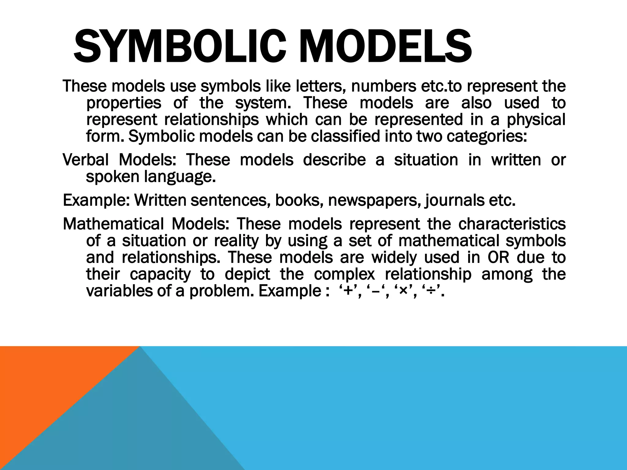 SYMBOLIC MODELS
These models use symbols like letters, numbers etc.to represent the
properties of the system. These models are also used to
represent relationships which can be represented in a physical
form. Symbolic models can be classified into two categories:
Verbal Models: These models describe a situation in written or
spoken language.
Example: Written sentences, books, newspapers, journals etc.
Mathematical Models: These models represent the characteristics
of a situation or reality by using a set of mathematical symbols
and relationships. These models are widely used in OR due to
their capacity to depict the complex relationship among the
variables of a problem. Example : ‘+’, ‘–‘, ‘×’, ‘÷’.
 