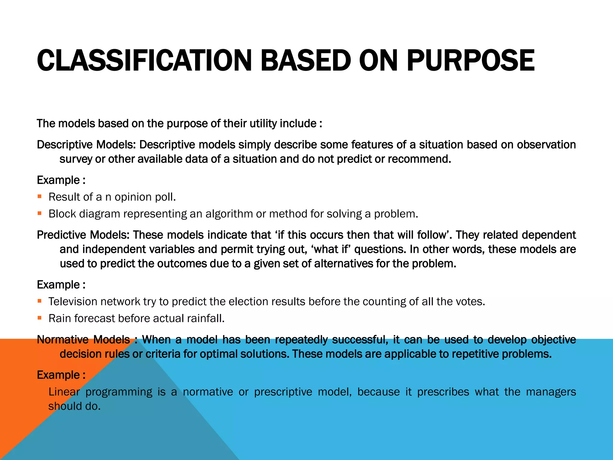 CLASSIFICATION BASED ON PURPOSE
The models based on the purpose of their utility include :
Descriptive Models: Descriptive models simply describe some features of a situation based on observation
survey or other available data of a situation and do not predict or recommend.
Example :
 Result of a n opinion poll.
 Block diagram representing an algorithm or method for solving a problem.
Predictive Models: These models indicate that ‘if this occurs then that will follow’. They related dependent
and independent variables and permit trying out, ‘what if’ questions. In other words, these models are
used to predict the outcomes due to a given set of alternatives for the problem.
Example :
 Television network try to predict the election results before the counting of all the votes.
 Rain forecast before actual rainfall.
Normative Models : When a model has been repeatedly successful, it can be used to develop objective
decision rules or criteria for optimal solutions. These models are applicable to repetitive problems.
Example :
 Linear programming is a normative or prescriptive model, because it prescribes what the managers
should do.
 