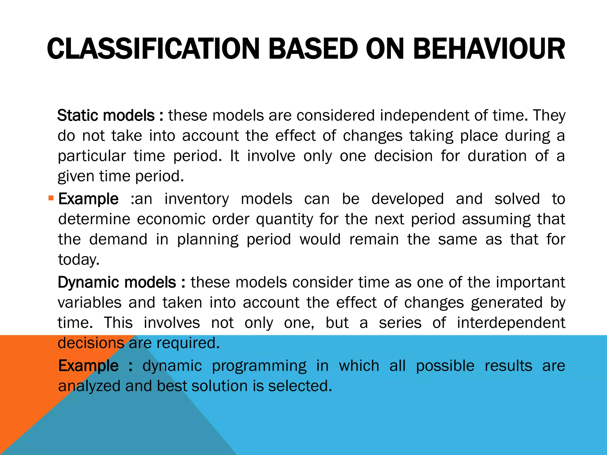 CLASSIFICATION BASED ON BEHAVIOUR
Static models : these models are considered independent of time. They
do not take into account the effect of changes taking place during a
particular time period. It involve only one decision for duration of a
given time period.
 Example :an inventory models can be developed and solved to
determine economic order quantity for the next period assuming that
the demand in planning period would remain the same as that for
today.
Dynamic models : these models consider time as one of the important
variables and taken into account the effect of changes generated by
time. This involves not only one, but a series of interdependent
decisions are required.
 Example : dynamic programming in which all possible results are
analyzed and best solution is selected.
 