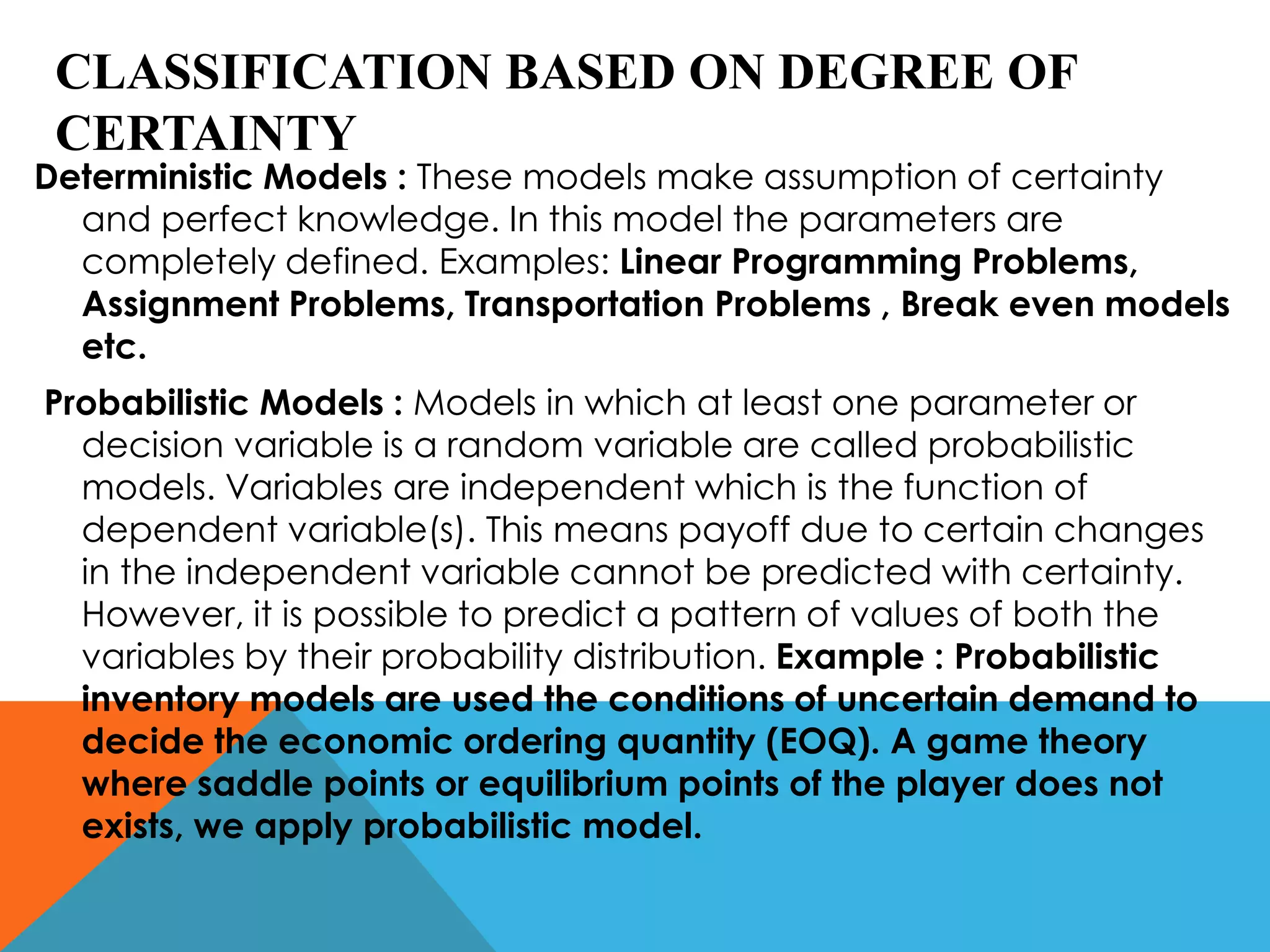 CLASSIFICATION BASED ON DEGREE OF
CERTAINTY
Deterministic Models : These models make assumption of certainty
and perfect knowledge. In this model the parameters are
completely defined. Examples: Linear Programming Problems,
Assignment Problems, Transportation Problems , Break even models
etc.
Probabilistic Models : Models in which at least one parameter or
decision variable is a random variable are called probabilistic
models. Variables are independent which is the function of
dependent variable(s). This means payoff due to certain changes
in the independent variable cannot be predicted with certainty.
However, it is possible to predict a pattern of values of both the
variables by their probability distribution. Example : Probabilistic
inventory models are used the conditions of uncertain demand to
decide the economic ordering quantity (EOQ). A game theory
where saddle points or equilibrium points of the player does not
exists, we apply probabilistic model.
 
