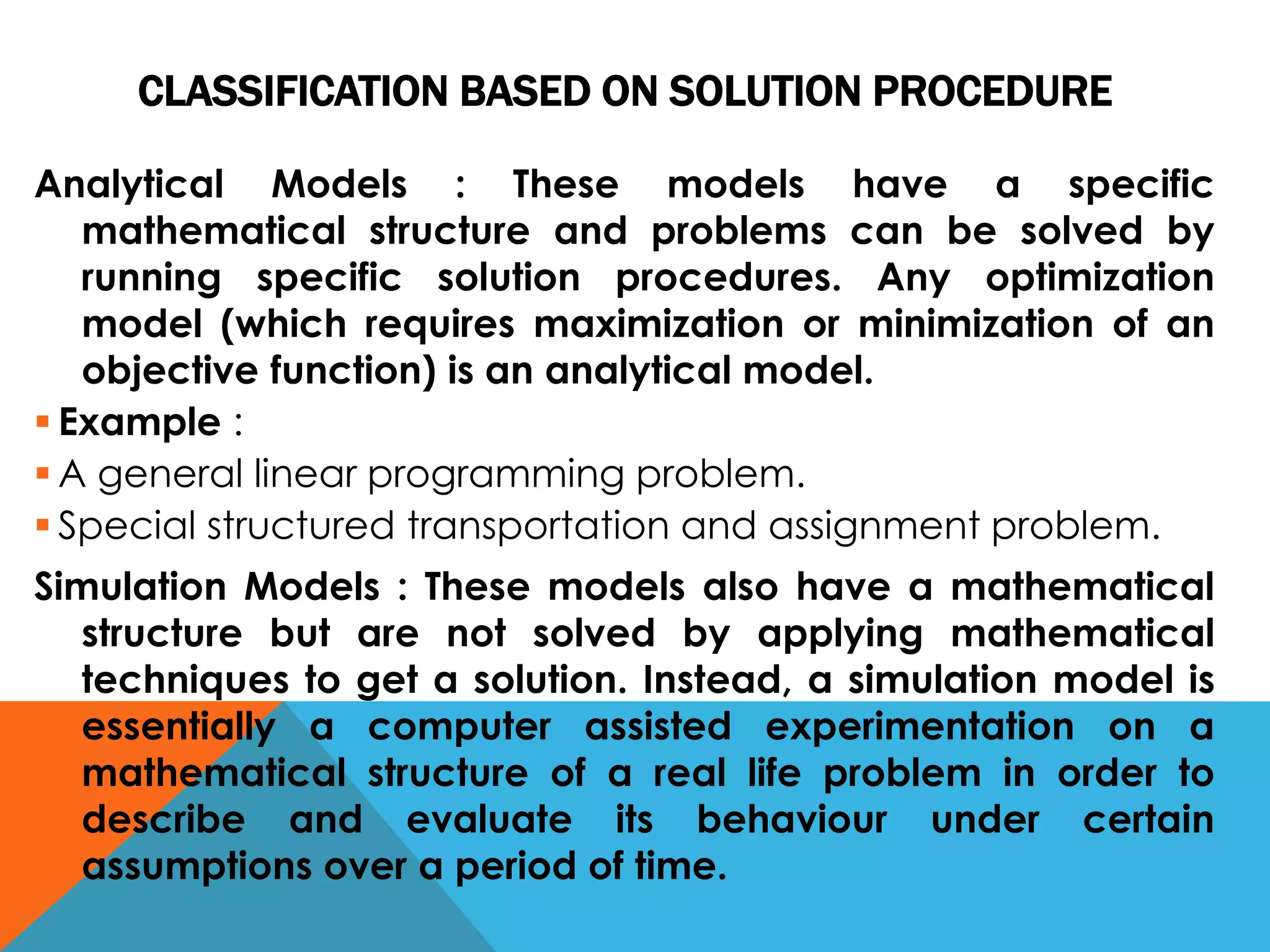 CLASSIFICATION BASED ON SOLUTION PROCEDURE
Analytical Models : These models have a specific
mathematical structure and problems can be solved by
running specific solution procedures. Any optimization
model (which requires maximization or minimization of an
objective function) is an analytical model.
 Example :
 A general linear programming problem.
 Special structured transportation and assignment problem.
Simulation Models : These models also have a mathematical
structure but are not solved by applying mathematical
techniques to get a solution. Instead, a simulation model is
essentially a computer assisted experimentation on a
mathematical structure of a real life problem in order to
describe and evaluate its behaviour under certain
assumptions over a period of time.
 