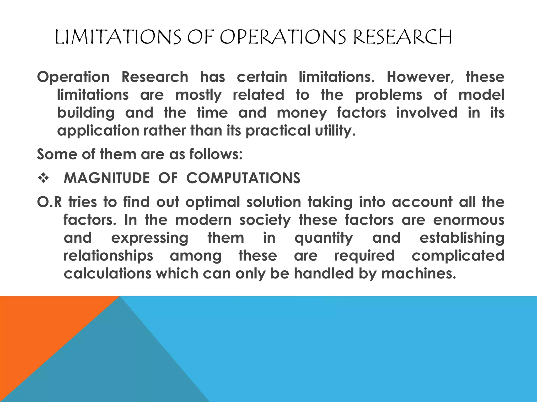 LIMITATIONS OF OPERATIONS RESEARCH
Operation Research has certain limitations. However, these
limitations are mostly related to the problems of model
building and the time and money factors involved in its
application rather than its practical utility.
Some of them are as follows:
 MAGNITUDE OF COMPUTATIONS
O.R tries to find out optimal solution taking into account all the
factors. In the modern society these factors are enormous
and expressing them in quantity and establishing
relationships among these are required complicated
calculations which can only be handled by machines.
 