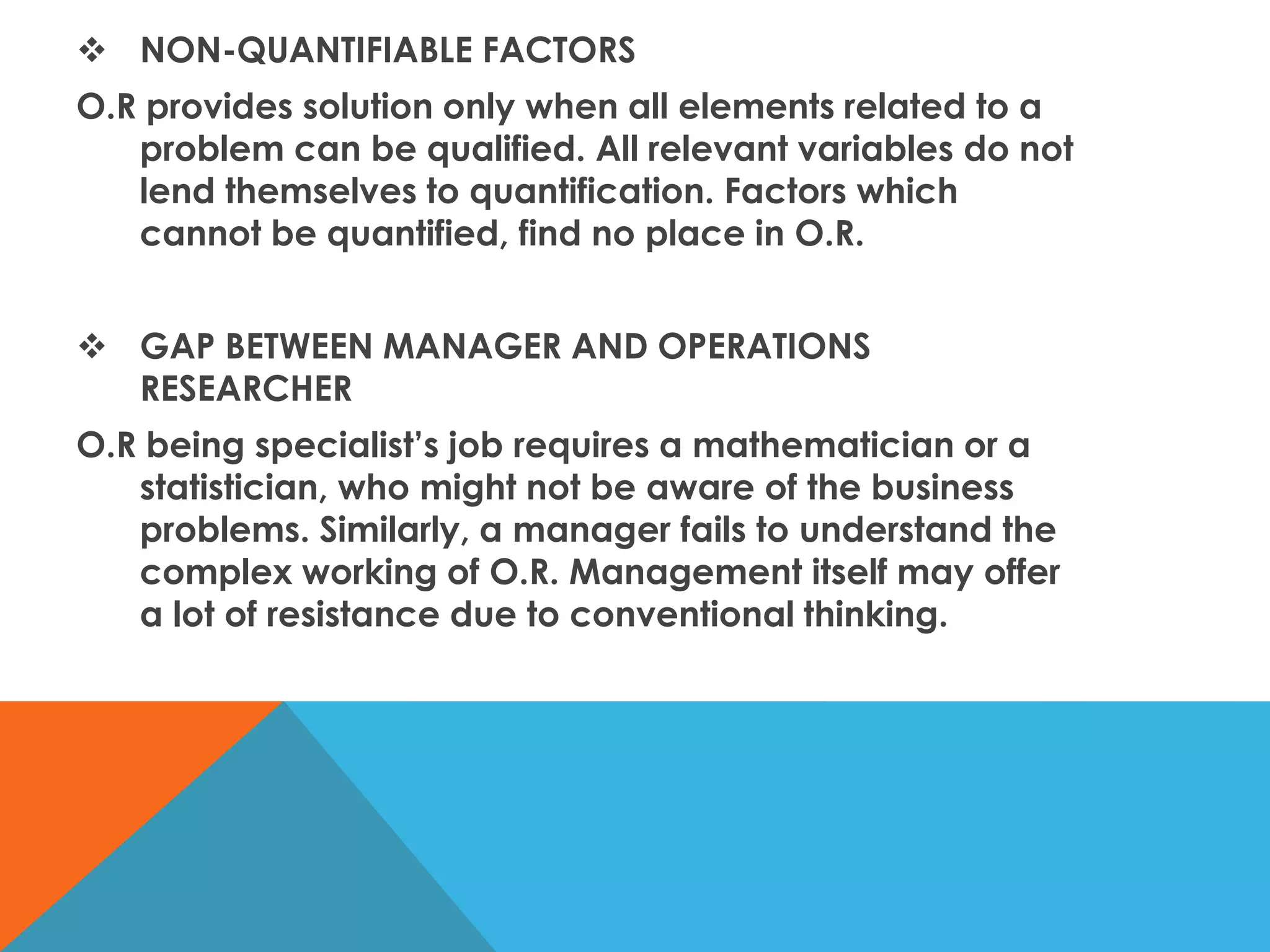  NON-QUANTIFIABLE FACTORS
O.R provides solution only when all elements related to a
problem can be qualified. All relevant variables do not
lend themselves to quantification. Factors which
cannot be quantified, find no place in O.R.
 GAP BETWEEN MANAGER AND OPERATIONS
RESEARCHER
O.R being specialist’s job requires a mathematician or a
statistician, who might not be aware of the business
problems. Similarly, a manager fails to understand the
complex working of O.R. Management itself may offer
a lot of resistance due to conventional thinking.
 
