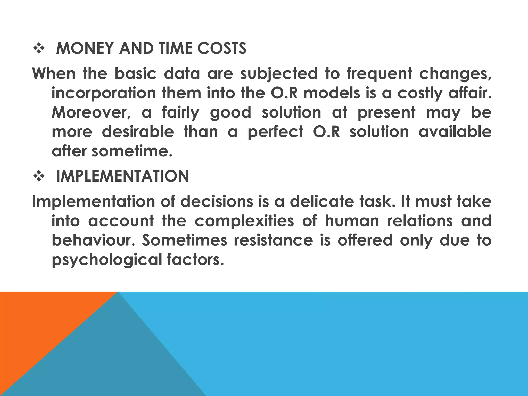  MONEY AND TIME COSTS
When the basic data are subjected to frequent changes,
incorporation them into the O.R models is a costly affair.
Moreover, a fairly good solution at present may be
more desirable than a perfect O.R solution available
after sometime.
 IMPLEMENTATION
Implementation of decisions is a delicate task. It must take
into account the complexities of human relations and
behaviour. Sometimes resistance is offered only due to
psychological factors.
 
