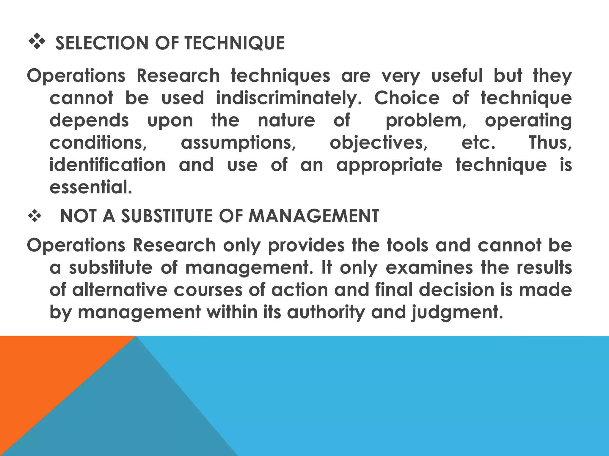  SELECTION OF TECHNIQUE
Operations Research techniques are very useful but they
cannot be used indiscriminately. Choice of technique
depends upon the nature of problem, operating
conditions, assumptions, objectives, etc. Thus,
identification and use of an appropriate technique is
essential.
 NOT A SUBSTITUTE OF MANAGEMENT
Operations Research only provides the tools and cannot be
a substitute of management. It only examines the results
of alternative courses of action and final decision is made
by management within its authority and judgment.
 