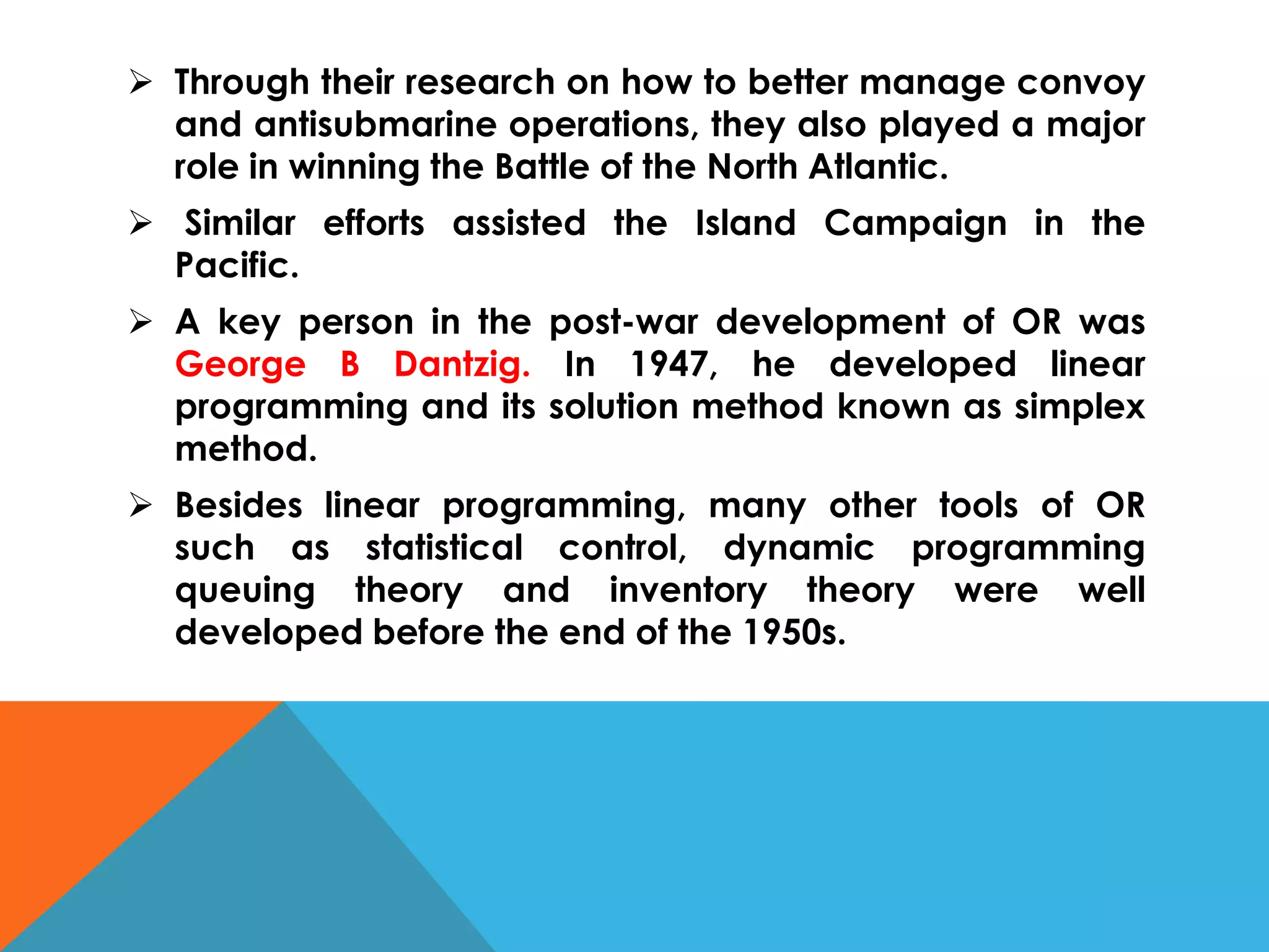  Through their research on how to better manage convoy
and antisubmarine operations, they also played a major
role in winning the Battle of the North Atlantic.
 Similar efforts assisted the Island Campaign in the
Pacific.
 A key person in the post-war development of OR was
George B Dantzig. In 1947, he developed linear
programming and its solution method known as simplex
method.
 Besides linear programming, many other tools of OR
such as statistical control, dynamic programming
queuing theory and inventory theory were well
developed before the end of the 1950s.
 