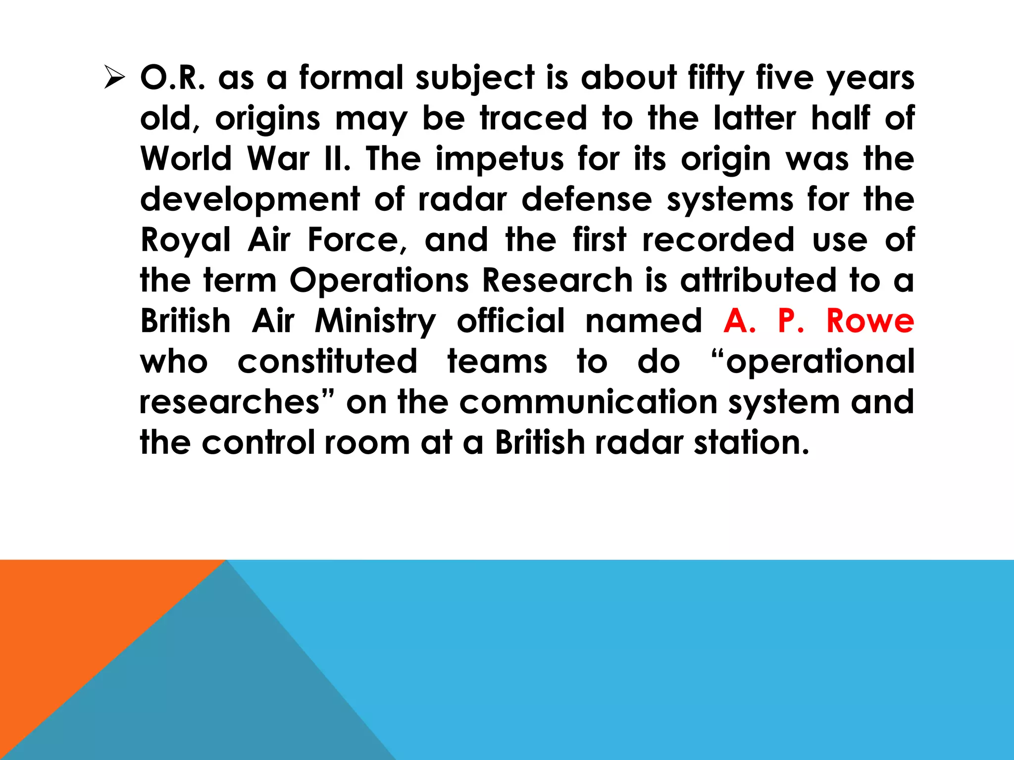  O.R. as a formal subject is about fifty five years
old, origins may be traced to the latter half of
World War II. The impetus for its origin was the
development of radar defense systems for the
Royal Air Force, and the first recorded use of
the term Operations Research is attributed to a
British Air Ministry official named A. P. Rowe
who constituted teams to do “operational
researches” on the communication system and
the control room at a British radar station.
 