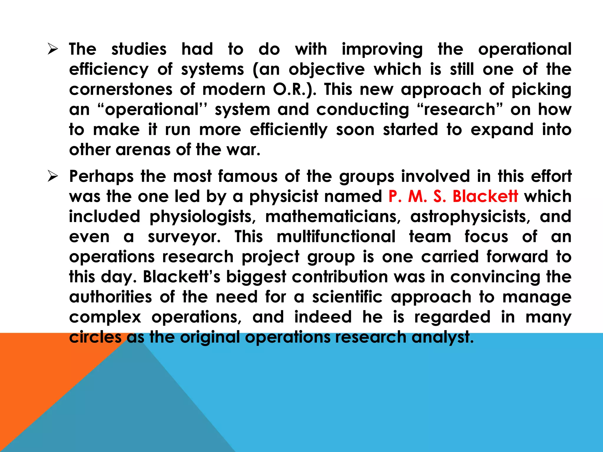  The studies had to do with improving the operational
efficiency of systems (an objective which is still one of the
cornerstones of modern O.R.). This new approach of picking
an “operational’’ system and conducting “research” on how
to make it run more efficiently soon started to expand into
other arenas of the war.
 Perhaps the most famous of the groups involved in this effort
was the one led by a physicist named P. M. S. Blackett which
included physiologists, mathematicians, astrophysicists, and
even a surveyor. This multifunctional team focus of an
operations research project group is one carried forward to
this day. Blackett’s biggest contribution was in convincing the
authorities of the need for a scientific approach to manage
complex operations, and indeed he is regarded in many
circles as the original operations research analyst.
 