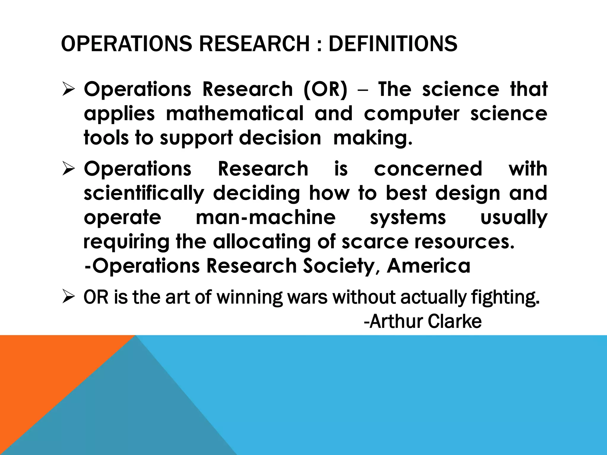 OPERATIONS RESEARCH : DEFINITIONS
 Operations Research (OR) – The science that
applies mathematical and computer science
tools to support decision making.
 Operations Research is concerned with
scientifically deciding how to best design and
operate man-machine systems usually
requiring the allocating of scarce resources.
-Operations Research Society, America
 OR is the art of winning wars without actually fighting.
-Arthur Clarke
 