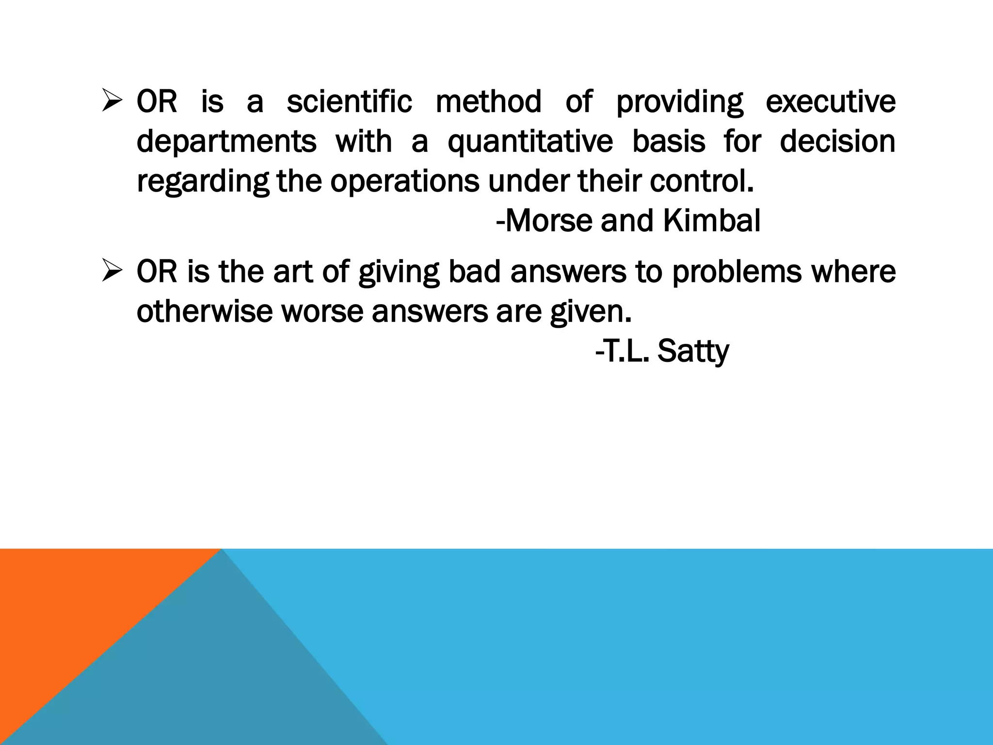  OR is a scientific method of providing executive
departments with a quantitative basis for decision
regarding the operations under their control.
-Morse and Kimbal
 OR is the art of giving bad answers to problems where
otherwise worse answers are given.
-T.L. Satty
 