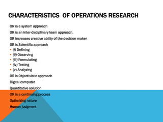 CHARACTERISTICS OF OPERATIONS RESEARCH
OR is a system approach
OR is an Inter-disciplinary team approach.
OR increases creative ability of the decision maker
OR is Scientific approach
 (i) Defining
 (ii) Observing
 (iii) Formulating
 (iv) Testing
 (v) Analyzing
OR is Objectivistic approach
Digital computer
Quantitative solution
OR is a continuing process
Optimizing nature
Human judgment
 