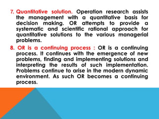 7. Quantitative solution. Operation research assists
the management with a quantitative basis for
decision making. OR attempts to provide a
systematic and scientific rational approach for
quantitative solutions to the various managerial
problems.
8. OR is a continuing process : OR is a continuing
process. It continues with the emergence of new
problems, finding and implementing solutions and
interpreting the results of such implementation.
Problems continue to arise in the modern dynamic
environment. As such OR becomes a continuing
process.
 