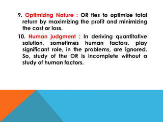 9. Optimizing Nature : OR ties to optimize total
return by maximizing the profit and minimizing
the cost or loss.
10. Human judgment : In deriving quantitative
solution, sometimes human factors, play
significant role, in the problems, are ignored.
So, study of the OR is incomplete without a
study of human factors.
 