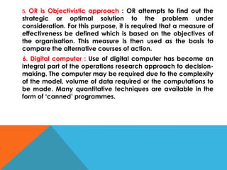 5. OR is Objectivistic approach : OR attempts to find out the
strategic or optimal solution to the problem under
consideration. For this purpose, it is required that a measure of
effectiveness be defined which is based on the objectives of
the organisation. This measure is then used as the basis to
compare the alternative courses of action.
6. Digital computer : Use of digital computer has become an
integral part of the operations research approach to decision-
making. The computer may be required due to the complexity
of the model, volume of data required or the computations to
be made. Many quantitative techniques are available in the
form of ‘canned’ programmes.
 
