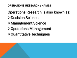 OPERATIONS RESEARCH : NAMES
Operations Research is also known as:
Decision Science
Management Science
Operations Management
Quantitative Techniques
 