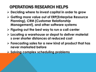 OPERATIONS RESEARCH HELPS
 Deciding where to invest capital in order to grow
 Getting more value out of ERP(Enterprise Resource
Planning), CRM (Customer Relationship
Management), and other software systems
 Figuring out the best way to run a call center
 Locating a warehouse or depot to deliver material
s over shorter distances at reduced cost
 Forecasting sales for a new kind of product that has
never marketed before
 Solving complex scheduling problems
 