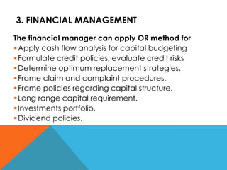 3. FINANCIAL MANAGEMENT
The financial manager can apply OR method for
Apply cash flow analysis for capital budgeting
Formulate credit policies, evaluate credit risks
Determine optimum replacement strategies.
Frame claim and complaint procedures.
Frame policies regarding capital structure.
Long range capital requirement.
Investments portfolio.
Dividend policies.
 