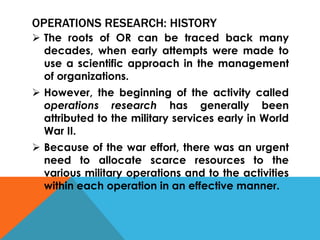 OPERATIONS RESEARCH: HISTORY
 The roots of OR can be traced back many
decades, when early attempts were made to
use a scientific approach in the management
of organizations.
 However, the beginning of the activity called
operations research has generally been
attributed to the military services early in World
War II.
 Because of the war effort, there was an urgent
need to allocate scarce resources to the
various military operations and to the activities
within each operation in an effective manner.
 