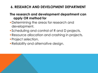 6. RESEARCH AND DEVELOPMENT DEPARTMENT
The research and development department can
apply OR method for
Determining the areas for research and
development.
Scheduling and control of R and D projects.
Resource allocation and crashing in projects.
Project selection.
Reliability and alternative design.
 