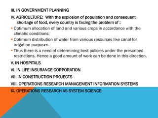 III. IN GOVERNMENT PLANNING
IV. AGRICULTURE: With the explosion of population and consequent
shortage of food, every country is facing the problem of :
 Optimum allocation of land and various crops in accordance with the
climatic conditions;
 Optimum distribution of water from various resources like canal for
irrigation purposes.
 Thus there is a need of determining best policies under the prescribed
restrictions. Hence a good amount of work can be done in this direction.
V. IN HOSPITALS
VI. IN LIFE INSURANCE CORPORATION
VII. IN CONSTRUCTION PROJECTS
VIII. OPERATIONS RESEARCH MANAGEMENT INFORMATION SYSTEMS
IX. OPERATIONS RESEARCH AS SYSTEM SCIENCE:
 