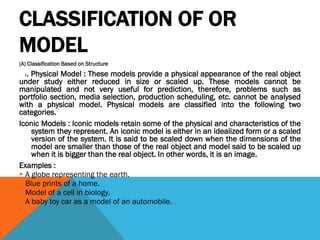 CLASSIFICATION OF OR
MODEL
(A) Classification Based on Structure
1. Physical Model : These models provide a physical appearance of the real object
under study either reduced in size or scaled up. These models cannot be
manipulated and not very useful for prediction, therefore, problems such as
portfolio section, media selection, production scheduling, etc. cannot be analysed
with a physical model. Physical models are classified into the following two
categories.
Iconic Models : Iconic models retain some of the physical and characteristics of the
system they represent. An iconic model is either in an idealized form or a scaled
version of the system. It is said to be scaled down when the dimensions of the
model are smaller than those of the real object and model said to be scaled up
when it is bigger than the real object. In other words, it is an image.
Examples :
 A globe representing the earth.
 Blue prints of a home.
 Model of a cell in biology.
 A baby toy car as a model of an automobile.
 