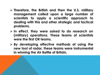  Therefore, the British and then the U.S. military
management called upon a large number of
scientists to apply a scientific approach to
dealing with this and other strategic and tactical
problems.
 In effect, they were asked to do research on
(military) operations. These teams of scientists
were the first OR teams.
 By developing effective methods of using the
new tool of radar, these teams were instrumental
in winning the Air Battle of Britain.
 