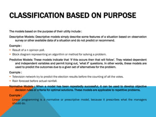 CLASSIFICATION BASED ON PURPOSE
The models based on the purpose of their utility include :
Descriptive Models: Descriptive models simply describe some features of a situation based on observation
survey or other available data of a situation and do not predict or recommend.
Example :
 Result of a n opinion poll.
 Block diagram representing an algorithm or method for solving a problem.
Predictive Models: These models indicate that ‘if this occurs then that will follow’. They related dependent
and independent variables and permit trying out, ‘what if’ questions. In other words, these models are
used to predict the outcomes due to a given set of alternatives for the problem.
Example :
 Television network try to predict the election results before the counting of all the votes.
 Rain forecast before actual rainfall.
Normative Models : When a model has been repeatedly successful, it can be used to develop objective
decision rules or criteria for optimal solutions. These models are applicable to repetitive problems.
Example :
 Linear programming is a normative or prescriptive model, because it prescribes what the managers
should do.
 