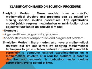 CLASSIFICATION BASED ON SOLUTION PROCEDURE
Analytical Models : These models have a specific
mathematical structure and problems can be solved by
running specific solution procedures. Any optimization
model (which requires maximization or minimization of an
objective function) is an analytical model.
 Example :
 A general linear programming problem.
 Special structured transportation and assignment problem.
Simulation Models : These models also have a mathematical
structure but are not solved by applying mathematical
techniques to get a solution. Instead, a simulation model is
essentially a computer assisted experimentation on a
mathematical structure of a real life problem in order to
describe and evaluate its behaviour under certain
assumptions over a period of time.
 