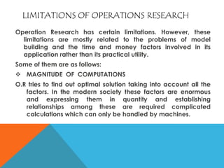 LIMITATIONS OF OPERATIONS RESEARCH
Operation Research has certain limitations. However, these
limitations are mostly related to the problems of model
building and the time and money factors involved in its
application rather than its practical utility.
Some of them are as follows:
 MAGNITUDE OF COMPUTATIONS
O.R tries to find out optimal solution taking into account all the
factors. In the modern society these factors are enormous
and expressing them in quantity and establishing
relationships among these are required complicated
calculations which can only be handled by machines.
 