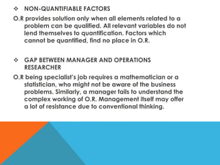  NON-QUANTIFIABLE FACTORS
O.R provides solution only when all elements related to a
problem can be qualified. All relevant variables do not
lend themselves to quantification. Factors which
cannot be quantified, find no place in O.R.
 GAP BETWEEN MANAGER AND OPERATIONS
RESEARCHER
O.R being specialist’s job requires a mathematician or a
statistician, who might not be aware of the business
problems. Similarly, a manager fails to understand the
complex working of O.R. Management itself may offer
a lot of resistance due to conventional thinking.
 