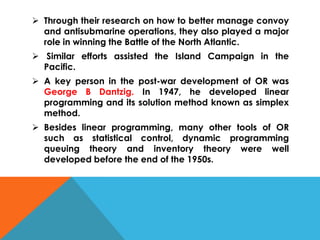  Through their research on how to better manage convoy
and antisubmarine operations, they also played a major
role in winning the Battle of the North Atlantic.
 Similar efforts assisted the Island Campaign in the
Pacific.
 A key person in the post-war development of OR was
George B Dantzig. In 1947, he developed linear
programming and its solution method known as simplex
method.
 Besides linear programming, many other tools of OR
such as statistical control, dynamic programming
queuing theory and inventory theory were well
developed before the end of the 1950s.
 