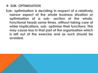  SUB- OPTIMISATION
Sub- optimisation is deciding in respect of a relatively
narrow aspect of the whole business situation or
optimisation of a sub- section of the whole.
Functional heads some times, without taking care of
wider implications, sub- optimise their functions. This
may cause loss in that part of the organisation which
is left out of the exercise and as such should be
avoided.
 