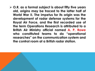  O.R. as a formal subject is about fifty five years
old, origins may be traced to the latter half of
World War II. The impetus for its origin was the
development of radar defense systems for the
Royal Air Force, and the first recorded use of
the term Operations Research is attributed to a
British Air Ministry official named A. P. Rowe
who constituted teams to do “operational
researches” on the communication system and
the control room at a British radar station.
 