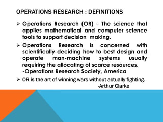 OPERATIONS RESEARCH : DEFINITIONS
 Operations Research (OR) – The science that
applies mathematical and computer science
tools to support decision making.
 Operations Research is concerned with
scientifically deciding how to best design and
operate man-machine systems usually
requiring the allocating of scarce resources.
-Operations Research Society, America
 OR is the art of winning wars without actually fighting.
-Arthur Clarke
 
