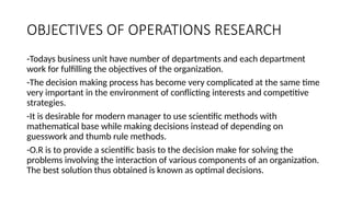 OBJECTIVES OF OPERATIONS RESEARCH
-Todays business unit have number of departments and each department
work for fulfilling the objectives of the organization.
-The decision making process has become very complicated at the same time
very important in the environment of conflicting interests and competitive
strategies.
-It is desirable for modern manager to use scientific methods with
mathematical base while making decisions instead of depending on
guesswork and thumb rule methods.
-O.R is to provide a scientific basis to the decision make for solving the
problems involving the interaction of various components of an organization.
The best solution thus obtained is known as optimal decisions.
 