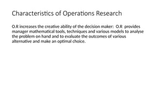Characteristics of Operations Research
O.R increases the creative ability of the decision maker: O.R provides
manager mathematical tools, techniques and various models to analyse
the problem on hand and to evaluate the outcomes of various
alternative and make an optimal choice.
 