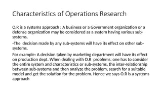 Characteristics of Operations Research
O.R is a systems approach : A business or a Government organization or a
defense organization may be considered as a system having various sub-
systems.
-The decision made by any sub-systems will have its effect on other sub-
systems.
For example: A decision taken by marketing department will have its effect
on production dept. When dealing with O.R problems, one has to consider
the entire system and characteristics or sub-systems, the inter-relationship
between sub-systems and then analyze the problem, search for a suitable
model and get the solution for the problem. Hence we says O.R is a systems
approach
 