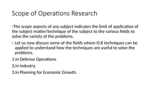 Scope of Operations Research
-The scope aspects of any subject indicates the limit of application of
the subject matter/technique of the subject to the various fields to
solve the variety of the problems.
- Let us now discuss some of the fields where O.R techniques can be
applied to understand how the techniques are useful to solve the
problems.
1.In Defense Operations
2.In Industry.
3.In Planning for Economic Growth.
 