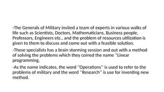 -The Generals of Military invited a team of experts in various walks of
life such as Scientists, Doctors, Mathematicians, Business people,
Professors, Engineers etc., and the problem of resources utilization is
given to them to discuss and come out with a feasible solution.
-These specialists has a brain storming session and out with a method
of solving the problems which they coined the name ‘’Linear
programming.
-As the name indicates, the word ‘’Operations’’ is used to refer to the
problems of military and the word ‘’Research’’ is use for inventing new
method.
 