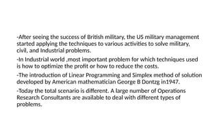 -After seeing the success of British military, the US military management
started applying the techniques to various activities to solve military,
civil, and Industrial problems.
-In Industrial world ,most important problem for which techniques used
is how to optimize the profit or how to reduce the costs.
-The introduction of Linear Programming and Simplex method of solution
developed by American mathematician George B Dontzg in1947.
-Today the total scenario is different. A large number of Operations
Research Consultants are available to deal with different types of
problems.
 