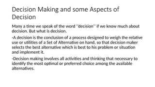 Decision Making and some Aspects of
Decision
Many a time we speak of the word ‘’decision’’ if we know much about
decision. But what is decision.
-A decision is the conclusion of a process designed to weigh the relative
use or utilities of a Set of Alternative on hand, so that decision maker
selects the best alternative which is best to his problem or situation
and implement it.
-Decision making involves all activities and thinking that necessary to
identify the most optimal or preferred choice among the available
alternatives.
 