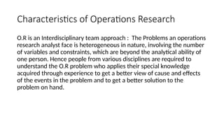 Characteristics of Operations Research
O.R is an Interdisciplinary team approach : The Problems an operations
research analyst face is heterogeneous in nature, involving the number
of variables and constraints, which are beyond the analytical ability of
one person. Hence people from various disciplines are required to
understand the O.R problem who applies their special knowledge
acquired through experience to get a better view of cause and effects
of the events in the problem and to get a better solution to the
problem on hand.
 