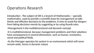 Operations Research
Introduction : The subject of OR is a branch of Mathematics – specially
mathematics ,used to provide a scientific base for management to take
timely and effective decisions to the problems. It tries to avoid the dangers
from taking decisions merely by suggesting or by using thumb rules.
-Management is the multidimensional and dynamic concept
-It is multidimensional, because management problems and their solutions
have consequences in several dimensions, such as human, economics,
social and political fields.
-As the Manager operates his system in an environment which will never
remain static, hence is dynamic nature
 