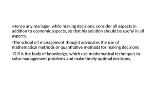 -Hence any manager, while making decisions, consider all aspects in
addition to economic aspects, so that his solution should be useful in all
aspects.
-The school o f management thought advocates the use of
mathematical methods or quantitative methods for making decisions
-O.R is the body of knowledge, which use mathematical techniques to
solve management problems and make timely optimal decisions.
 