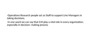 -Operations Research people act as Staff to support Line Managers in
taking decisions.
-In one word we can say that O.R play a vital role in every organization,
especially in decision- making process
 