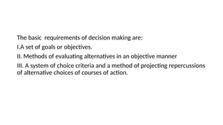 The basic requirements of decision making are:
I.A set of goals or objectives.
II. Methods of evaluating alternatives in an objective manner
III. A system of choice criteria and a method of projecting repercussions
of alternative choices of courses of action.
 