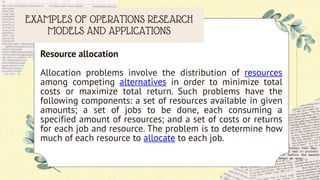EXAMPLES OF OPERATIONS RESEARCH
MODELS AND APPLICATIONS
Resource allocation
Allocation problems involve the distribution of resources
among competing alternatives in order to minimize total
costs or maximize total return. Such problems have the
following components: a set of resources available in given
amounts; a set of jobs to be done, each consuming a
specified amount of resources; and a set of costs or returns
for each job and resource. The problem is to determine how
much of each resource to allocate to each job.
 